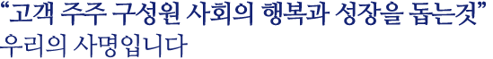 고객 주주 구성원 사회의 행복과 성장을 돕는것                        우리의 사명입니다