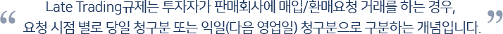 Late Trading규제는 투자자가 판매회사에 매입/환매요청 거래를 하는 경우, 요청 시점 별로 당일 청구분 또는 익일(다음 영업일) 청구분으로 구분하는 개념입니다.